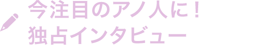 今注目のアノ人に！独占インタビュー